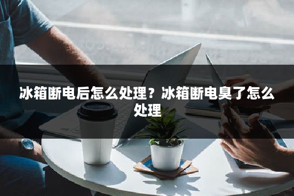 冰箱断电后怎么处理?冰箱断电臭了怎么处理