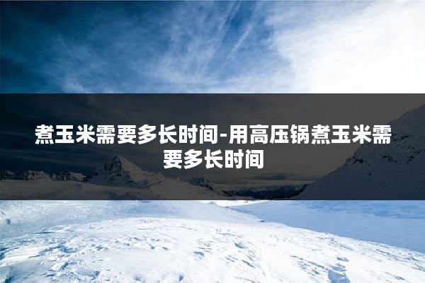 煮玉米需要多长时间-用高压锅煮玉米需要多长时间