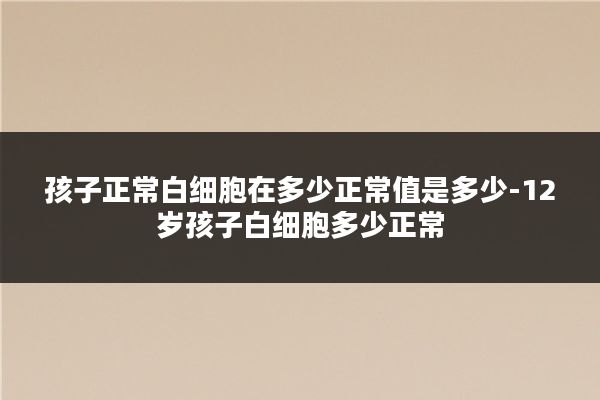 孩子正常白细胞在多少正常值是多少-12岁孩子白细胞多少正常