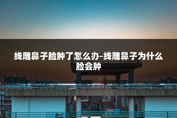 线雕鼻子脸肿了怎么办-线雕鼻子为什么脸会肿