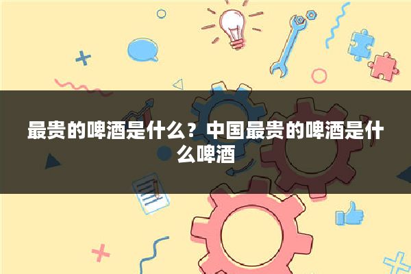 最贵的啤酒是什么？中国最贵的啤酒是什么啤酒