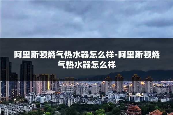 阿里斯顿燃气热水器怎么样-阿里斯顿燃气热水器怎么样
