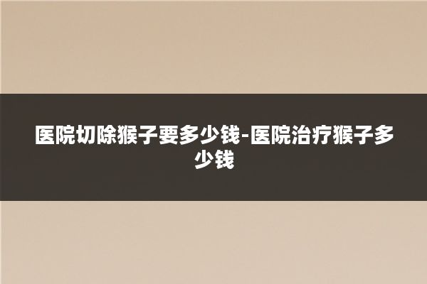 医院切除猴子要多少钱-医院治疗猴子多少钱