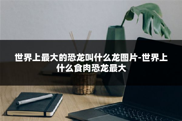 世界上最大的恐龙叫什么龙图片-世界上什么食肉恐龙最大