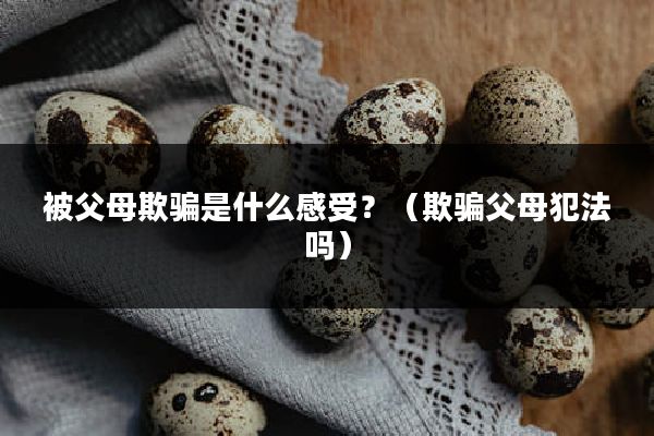 被父母欺骗是什么感受？（欺骗父母犯法吗）