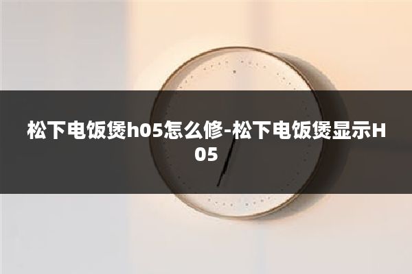 松下电饭煲h05怎么修-松下电饭煲显示H05