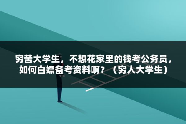 穷苦大学生，不想花家里的钱考公务员，如何白嫖备考资料啊？（穷人大学生）