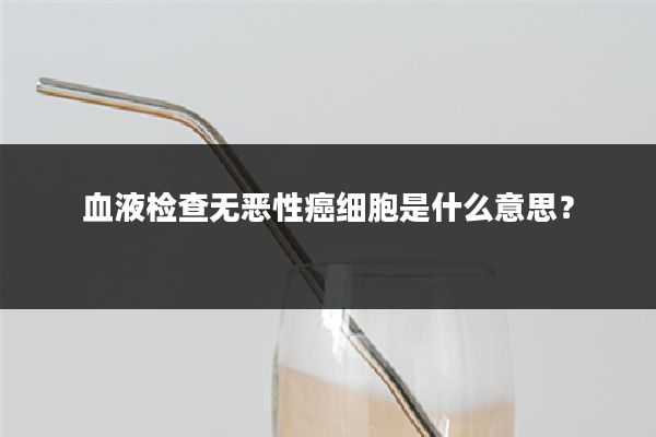 血液检查无恶性癌细胞是什么意思？