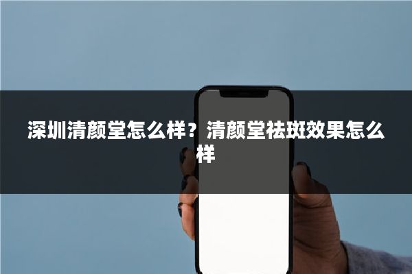 深圳清颜堂怎么样?清颜堂祛斑效果怎么样