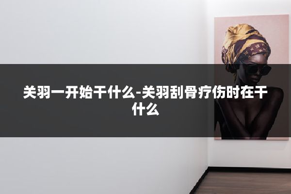 关羽一开始干什么-关羽刮骨疗伤时在干什么