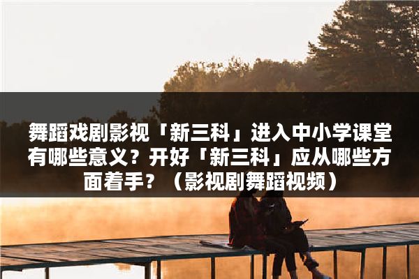 舞蹈戏剧影视「新三科」进入中小学课堂有哪些意义？开好「新三科」应从哪些方面着手？（影视剧舞蹈视频）