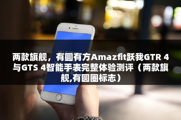 两款旗舰，有圆有方Amazfit跃我GTR 4与GTS 4智能手表完整体验测评（两款旗舰,有圆圈标志）