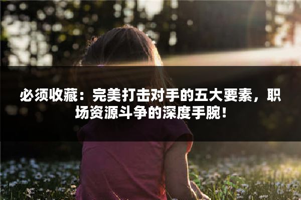 必须收藏：完美打击对手的五大要素，职场资源斗争的深度手腕！