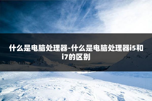 什么是电脑处理器-什么是电脑处理器i5和i7的区别