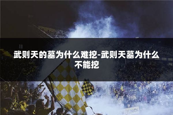 武则天的墓为什么难挖-武则天墓为什么不能挖