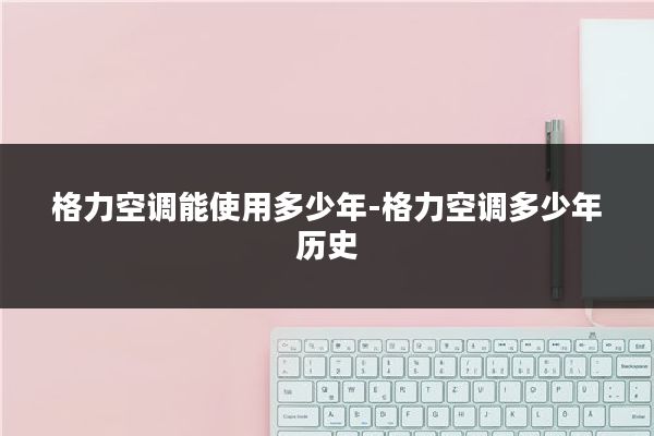 格力空调能使用多少年-格力空调多少年历史
