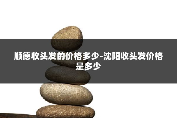 顺德收头发的价格多少-沈阳收头发价格是多少