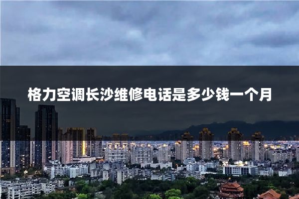 格力空调长沙维修电话是多少钱一个月