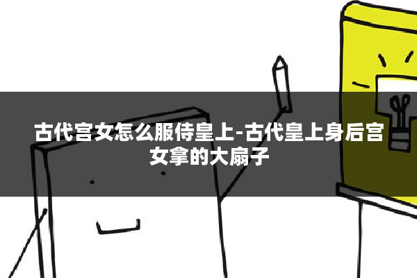 古代宫女怎么服侍皇上-古代皇上身后宫女拿的大扇子