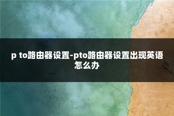 p to路由器设置-pto路由器设置出现英语怎么办