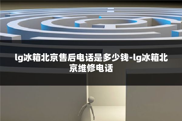 lg冰箱北京售后电话是多少钱-lg冰箱北京维修电话