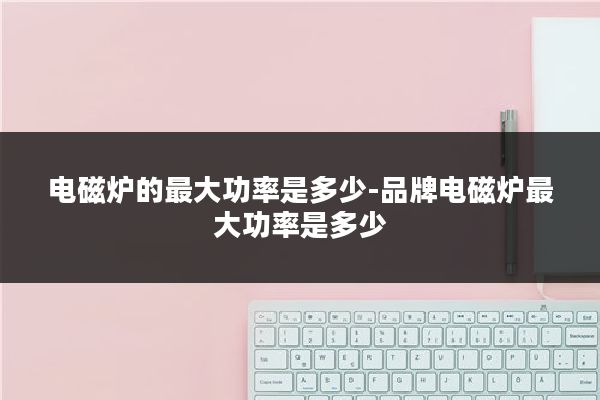 电磁炉的最大功率是多少-品牌电磁炉最大功率是多少