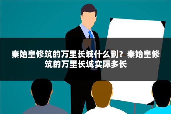 秦始皇修筑的万里长城什么到？秦始皇修筑的万里长城实际多长