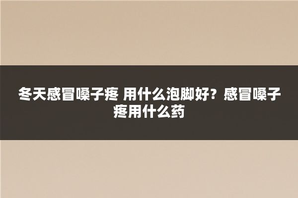 冬天感冒嗓子疼 用什么泡脚好?感冒嗓子疼用什么药