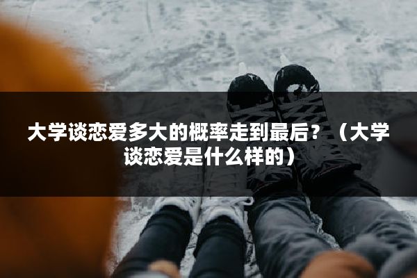 大学谈恋爱多大的概率走到最后？（大学谈恋爱是什么样的）