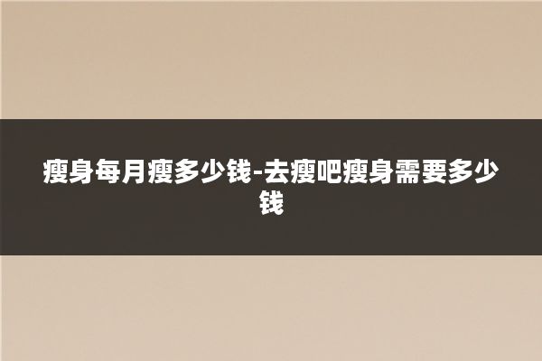 瘦身每月瘦多少钱-去瘦吧瘦身需要多少钱