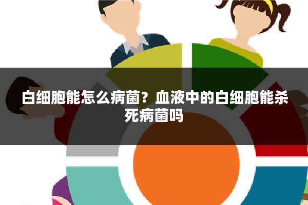 白细胞能怎么病菌?血液中的白细胞能杀死病菌吗