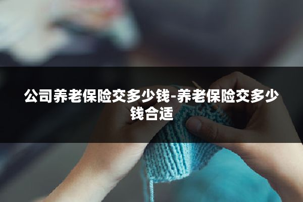 公司养老保险交多少钱-养老保险交多少钱合适