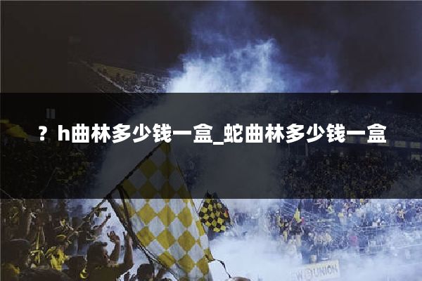 ?h曲林多少钱一盒_蛇曲林多少钱一盒