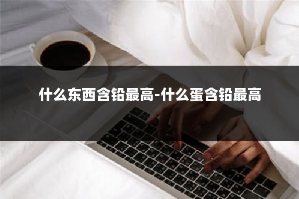什么东西含铅最高-什么蛋含铅最高