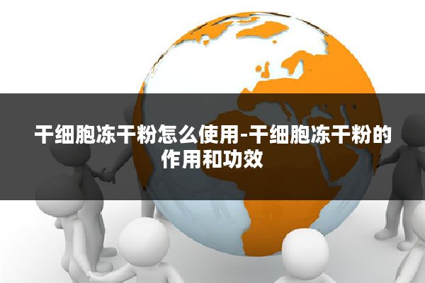 干细胞冻干粉怎么使用-干细胞冻干粉的作用和功效