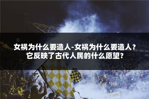女祸为什么要造人-女祸为什么要造人？它反映了古代人民的什么愿望？