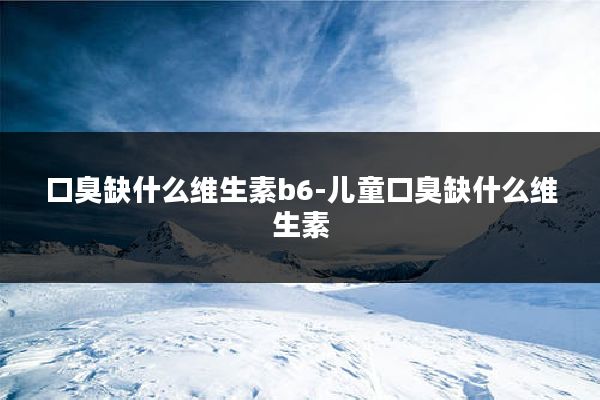 口臭缺什么维生素b6-儿童口臭缺什么维生素