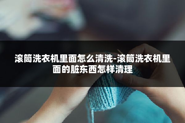 滚筒洗衣机里面怎么清洗-滚筒洗衣机里面的脏东西怎样清理