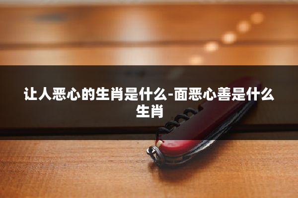 让人恶心的生肖是什么-面恶心善是什么生肖