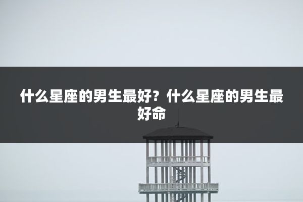 什么星座的男生最好?什么星座的男生最好命