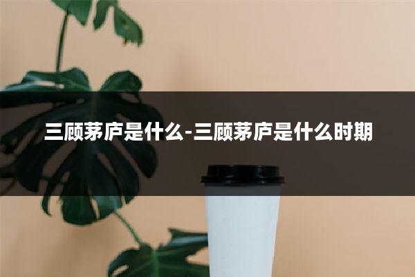 三顾茅庐是什么-三顾茅庐是什么时期