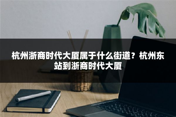 杭州浙商时代大厦属于什么街道?杭州东站到浙商时代大厦