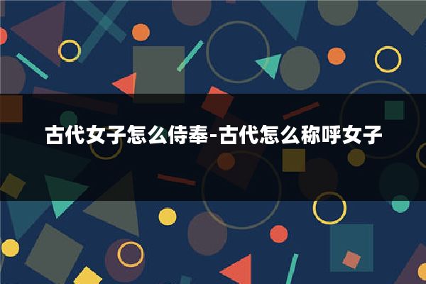 古代女子怎么侍奉-古代怎么称呼女子