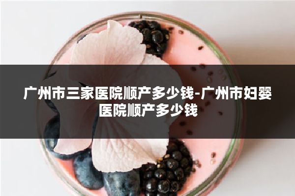 广州市三家医院顺产多少钱-广州市妇婴医院顺产多少钱