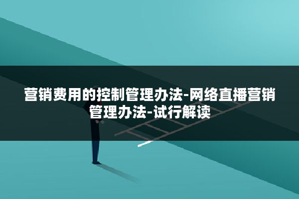 营销费用的控制管理办法-网络直播营销管理办法-试行解读