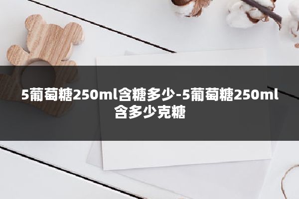 5葡萄糖250ml含糖多少-5葡萄糖250ml含多少克糖