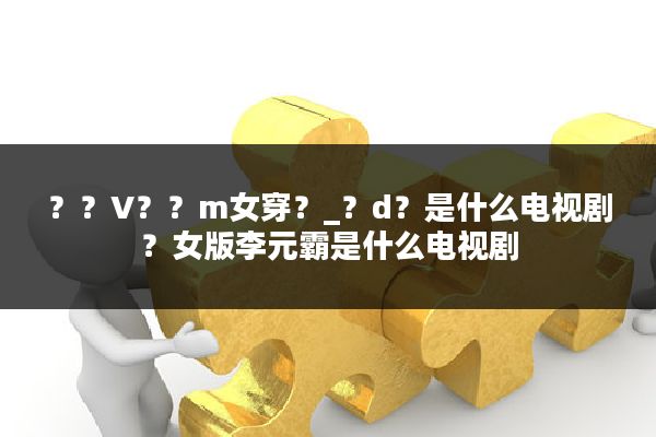 ??V??m女穿?_?d?是什么电视剧?女版李元霸是什么电视剧