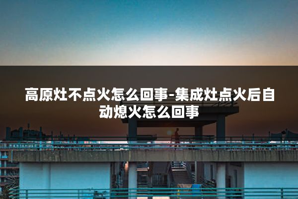 高原灶不点火怎么回事-集成灶点火后自动熄火怎么回事