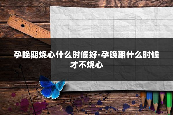 孕晚期烧心什么时候好-孕晚期什么时候才不烧心