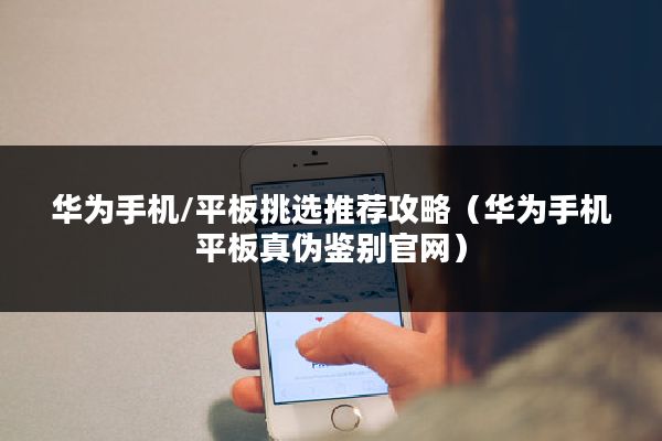 华为手机/平板挑选推荐攻略（华为手机平板真伪鉴别官网）